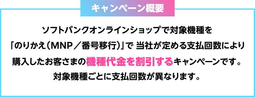 キャンペーン概要　ソフトバンクオンラインショップで対象機種を「のりかえ（MNP／番号移行）」で当社が定める支払回数により購入したお客さまの機種代金を割引するキャンペーンです。対象機種ごとに支払回数が異なります。