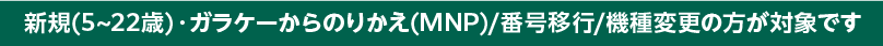 新規(5~22歳)・ガラケーからのりかえ/機種変更の方が対象です